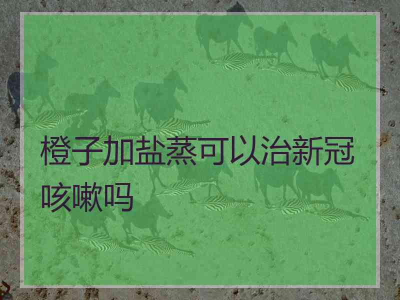 橙子加盐蒸可以治新冠咳嗽吗