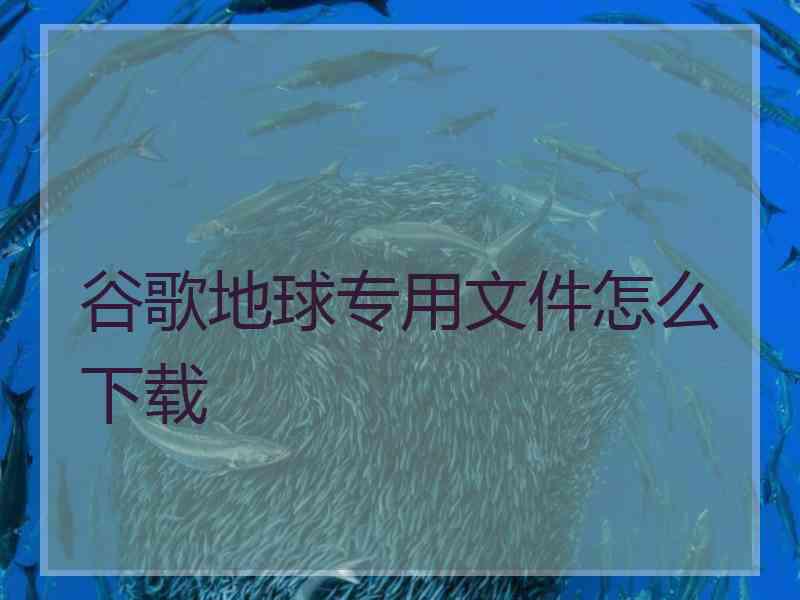 谷歌地球专用文件怎么下载