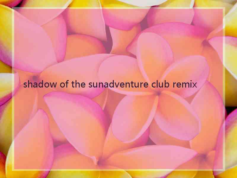 shadow of the sunadventure club remix