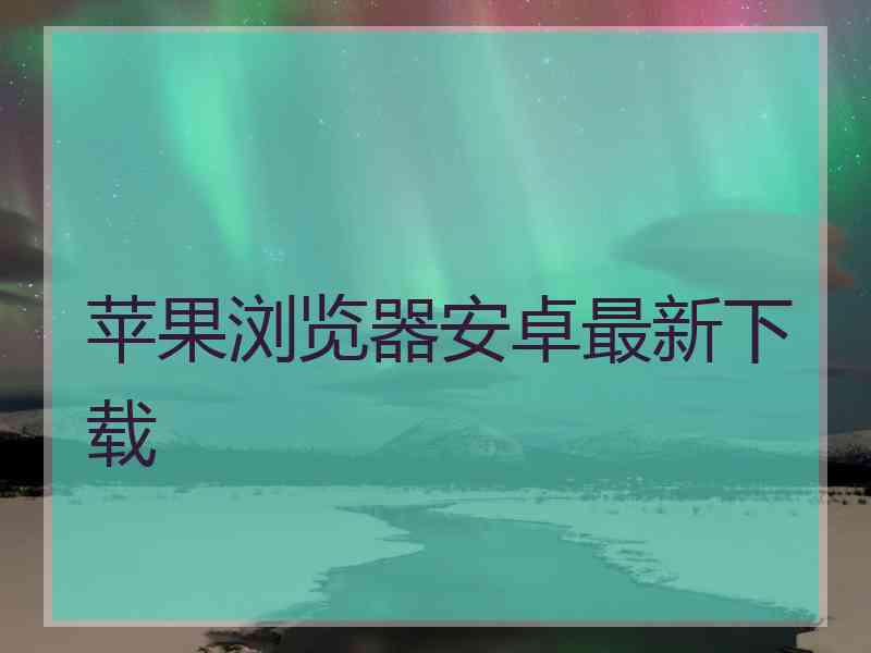 苹果浏览器安卓最新下载