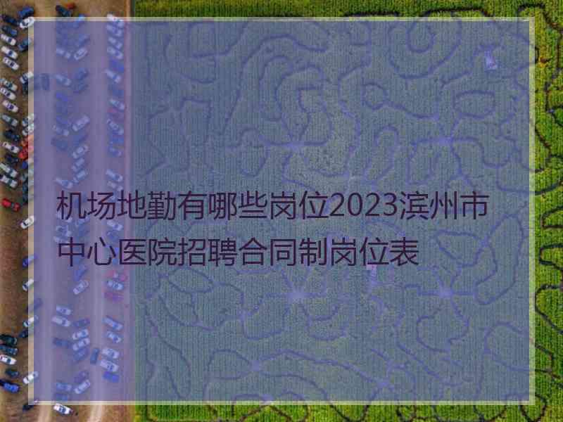 机场地勤有哪些岗位2023滨州市中心医院招聘合同制岗位表